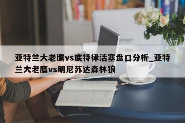 亚特兰大老鹰vs底特律活塞盘口分析_亚特兰大老鹰vs明尼苏达森林狼