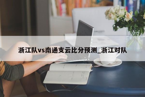 浙江队vs南通支云比分预测_浙江对队