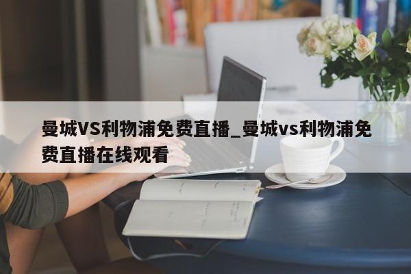 曼城VS利物浦免费直播_曼城vs利物浦免费直播在线观看