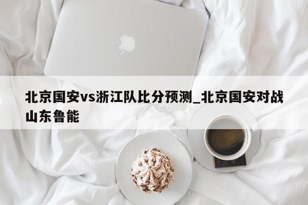 北京国安vs浙江队比分预测_北京国安对战山东鲁能