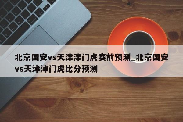 北京国安vs天津津门虎赛前预测_北京国安vs天津津门虎比分预测