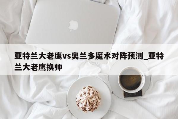 亚特兰大老鹰vs奥兰多魔术对阵预测_亚特兰大老鹰换帅