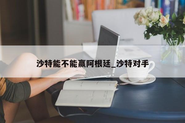 沙特能不能赢阿根廷_沙特对手