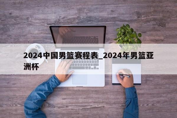 2024中国男篮赛程表_2024年男篮亚洲杯
