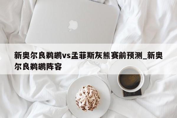 新奥尔良鹈鹕vs孟菲斯灰熊赛前预测_新奥尔良鹈鹕阵容