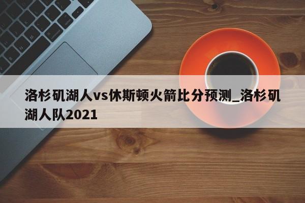 洛杉矶湖人vs休斯顿火箭比分预测_洛杉矶湖人队2021