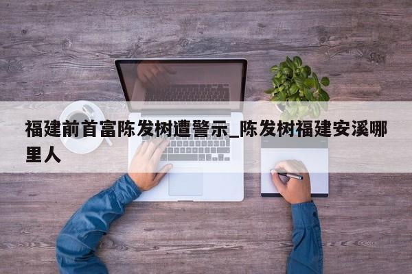 福建前首富陈发树遭警示_陈发树福建安溪哪里人