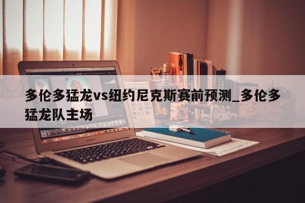 多伦多猛龙vs纽约尼克斯赛前预测_多伦多猛龙队主场