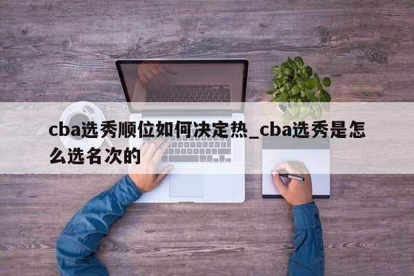 cba选秀顺位如何决定热_cba选秀是怎么选名次的