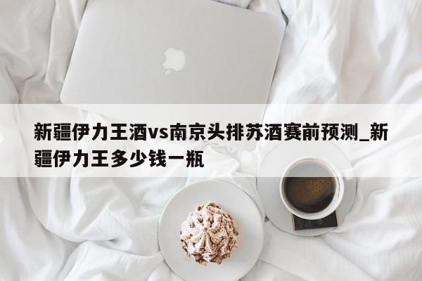 新疆伊力王酒vs南京头排苏酒赛前预测_新疆伊力王多少钱一瓶