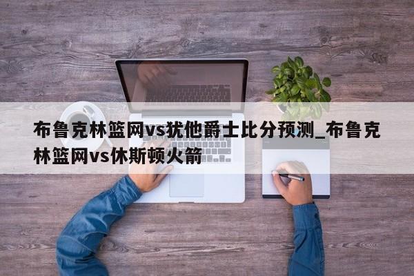 布鲁克林篮网vs犹他爵士比分预测_布鲁克林篮网vs休斯顿火箭