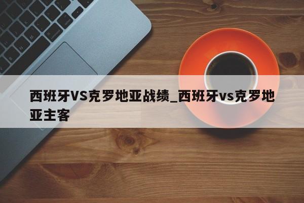 西班牙VS克罗地亚战绩_西班牙vs克罗地亚主客