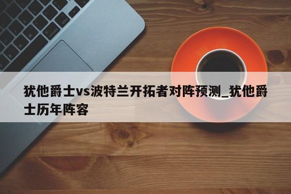 犹他爵士vs波特兰开拓者对阵预测_犹他爵士历年阵容