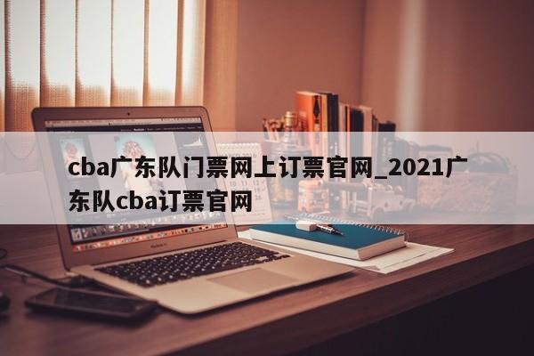 cba广东队门票网上订票官网_2021广东队cba订票官网