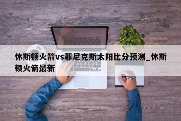休斯顿火箭vs菲尼克斯太阳比分预测_休斯顿火箭最新