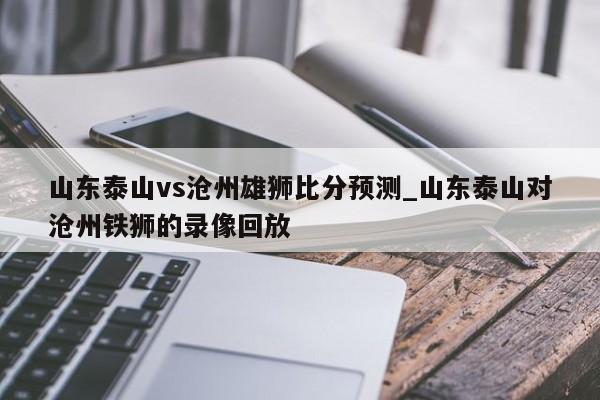 山东泰山vs沧州雄狮比分预测_山东泰山对沧州铁狮的录像回放
