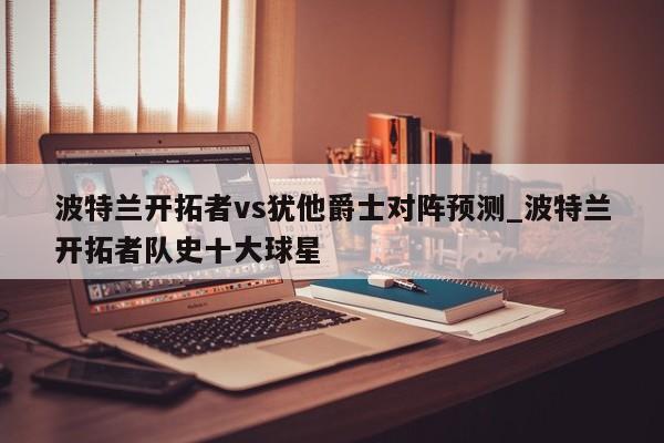 波特兰开拓者vs犹他爵士对阵预测_波特兰开拓者队史十大球星