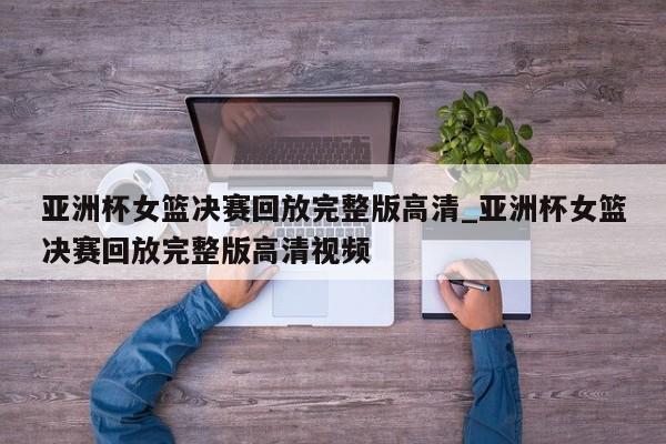 亚洲杯女篮决赛回放完整版高清_亚洲杯女篮决赛回放完整版高清视频