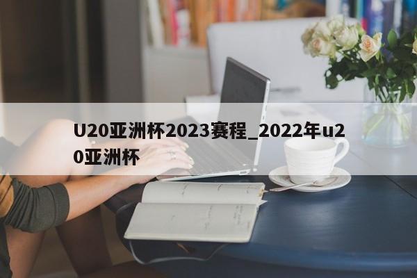U20亚洲杯2023赛程_2022年u20亚洲杯