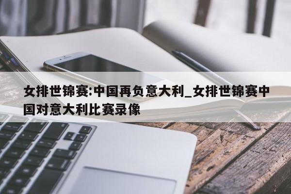 女排世锦赛:中国再负意大利_女排世锦赛中国对意大利比赛录像
