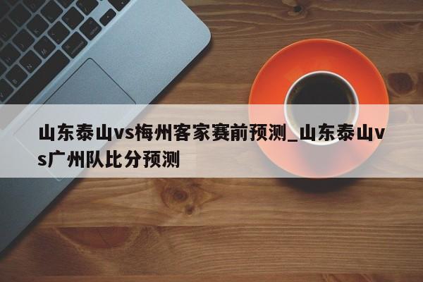山东泰山vs梅州客家赛前预测_山东泰山vs广州队比分预测