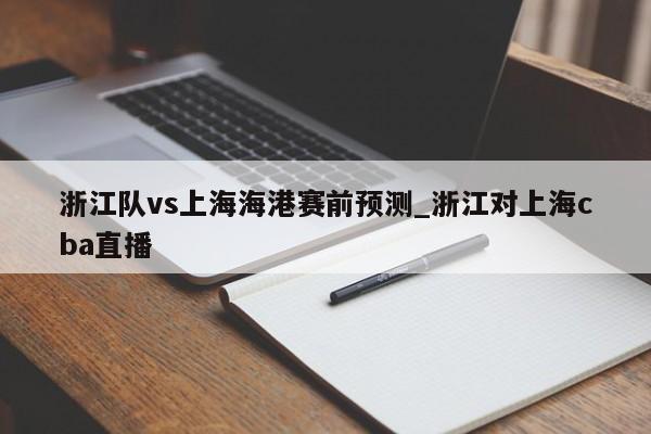 浙江队vs上海海港赛前预测_浙江对上海cba直播