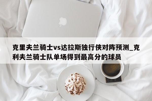 克里夫兰骑士vs达拉斯独行侠对阵预测_克利夫兰骑士队单场得到最高分的球员