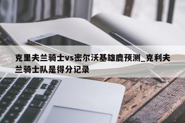 克里夫兰骑士vs密尔沃基雄鹿预测_克利夫兰骑士队是得分记录