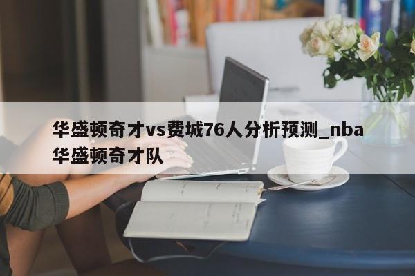 华盛顿奇才vs费城76人分析预测_nba华盛顿奇才队