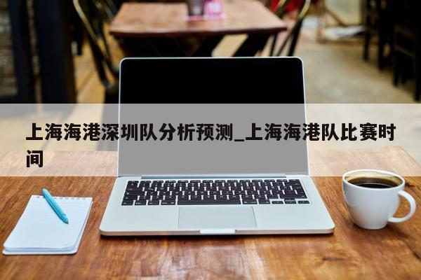 上海海港深圳队分析预测_上海海港队比赛时间