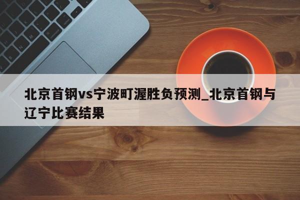 北京首钢vs宁波町渥胜负预测_北京首钢与辽宁比赛结果