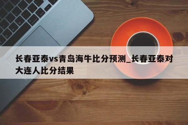长春亚泰vs青岛海牛比分预测_长春亚泰对大连人比分结果