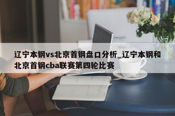 辽宁本钢vs北京首钢盘口分析_辽宁本钢和北京首钢cba联赛第四轮比赛