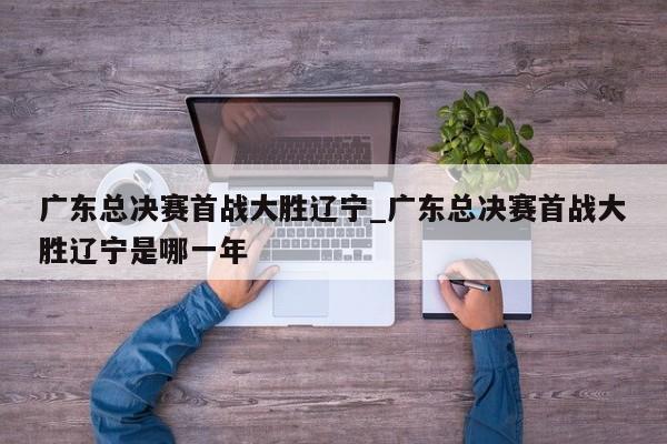 广东总决赛首战大胜辽宁_广东总决赛首战大胜辽宁是哪一年