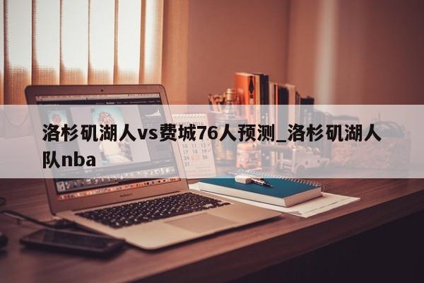 洛杉矶湖人vs费城76人预测_洛杉矶湖人队nba