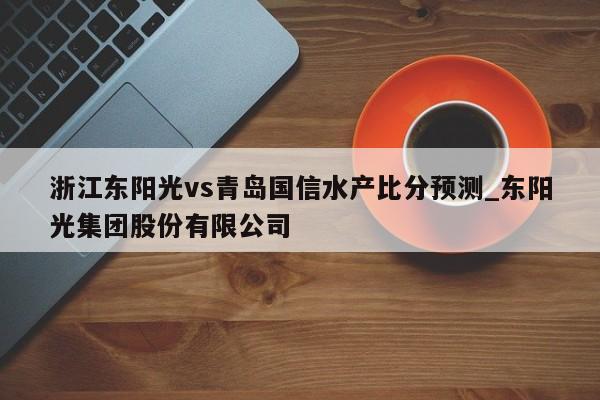 浙江东阳光vs青岛国信水产比分预测_东阳光集团股份有限公司
