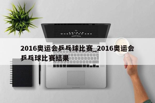 2016奥运会乒乓球比赛_2016奥运会乒乓球比赛结果