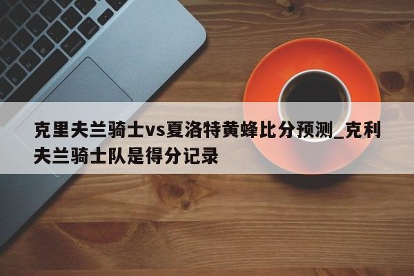 克里夫兰骑士vs夏洛特黄蜂比分预测_克利夫兰骑士队是得分记录