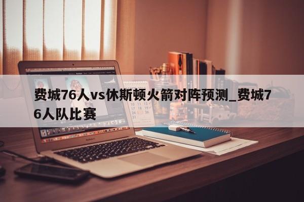 费城76人vs休斯顿火箭对阵预测_费城76人队比赛