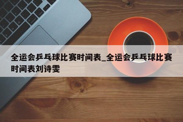 全运会乒乓球比赛时间表_全运会乒乓球比赛时间表刘诗雯
