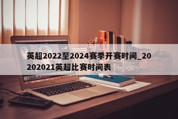 英超2022至2024赛季开赛时间_20202021英超比赛时间表