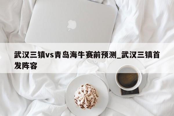 武汉三镇vs青岛海牛赛前预测_武汉三镇首发阵容