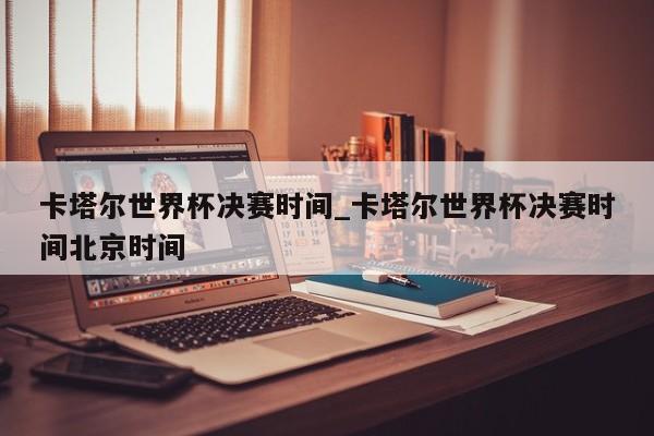卡塔尔世界杯决赛时间_卡塔尔世界杯决赛时间北京时间