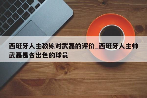 西班牙人主教练对武磊的评价_西班牙人主帅武磊是名出色的球员