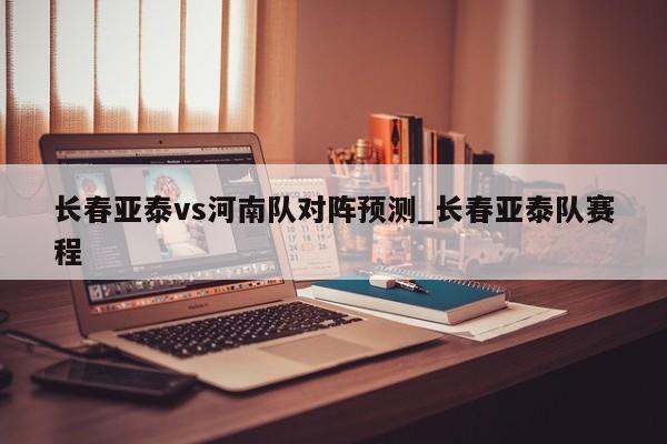 长春亚泰vs河南队对阵预测_长春亚泰队赛程