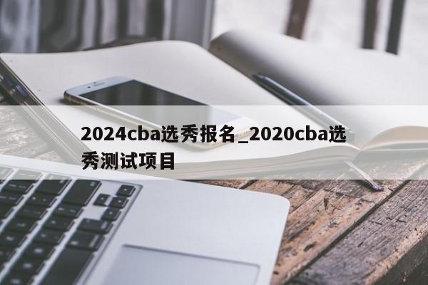 2024cba选秀报名_2020cba选秀测试项目