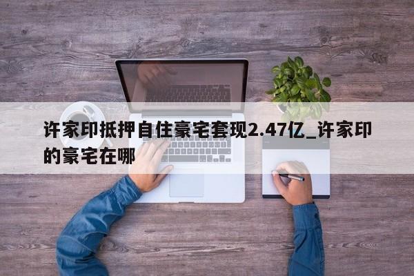 许家印抵押自住豪宅套现2.47亿_许家印的豪宅在哪