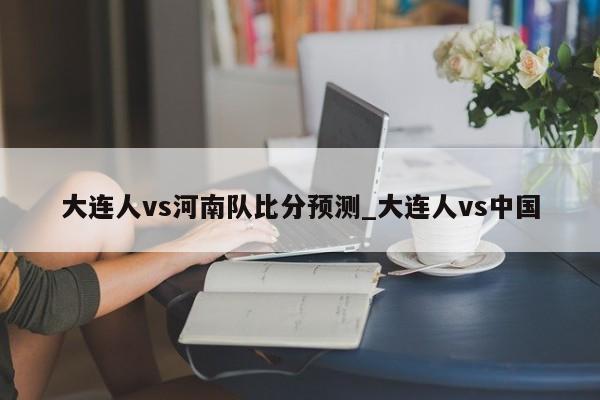 大连人vs河南队比分预测_大连人vs中国