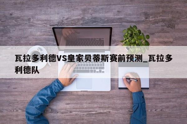 瓦拉多利德VS皇家贝蒂斯赛前预测_瓦拉多利德队