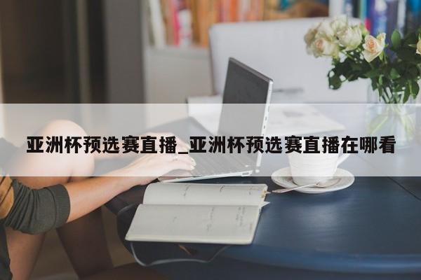 亚洲杯预选赛直播_亚洲杯预选赛直播在哪看